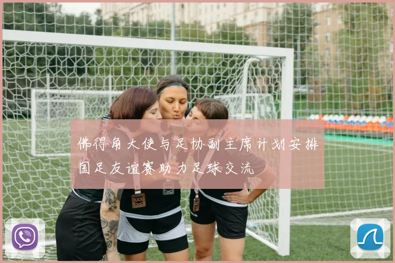 佛得角大使与足协副主席计划安排国足友谊赛助力足球交流